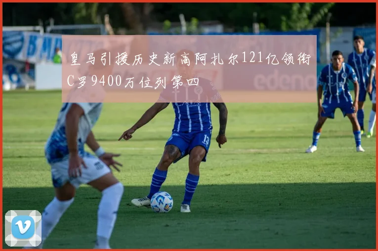 皇马引援历史新高阿扎尔121亿领衔C罗9400万位列第四