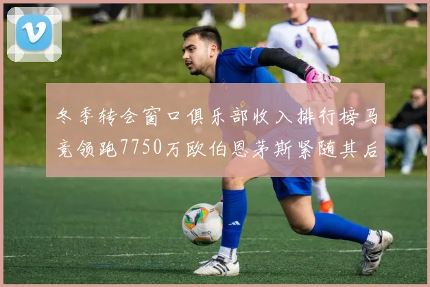 冬季转会窗口俱乐部收入排行榜马竞领跑7750万欧伯恩茅斯紧随其后7200万欧