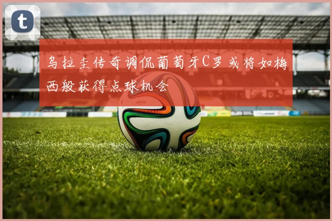 乌拉圭传奇调侃葡萄牙C罗或将如梅西般获得点球机会