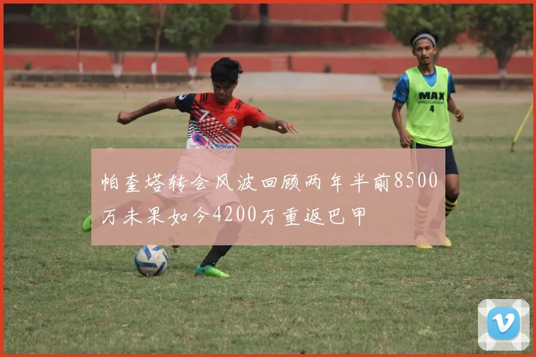 帕奎塔转会风波回顾两年半前8500万未果如今4200万重返巴甲