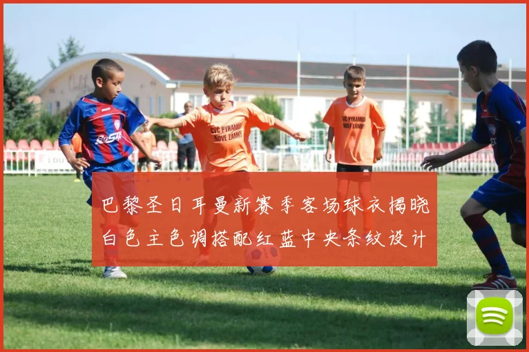 巴黎圣日耳曼新赛季客场球衣揭晓白色主色调搭配红蓝中央条纹设计