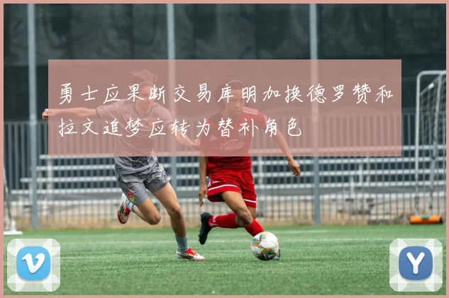 勇士应果断交易库明加换德罗赞和拉文追梦应转为替补角色