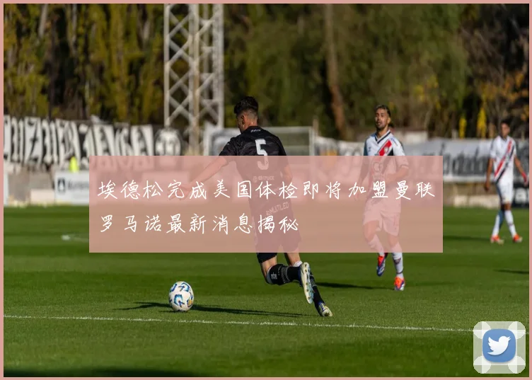 埃德松完成美国体检即将加盟曼联罗马诺最新消息揭秘