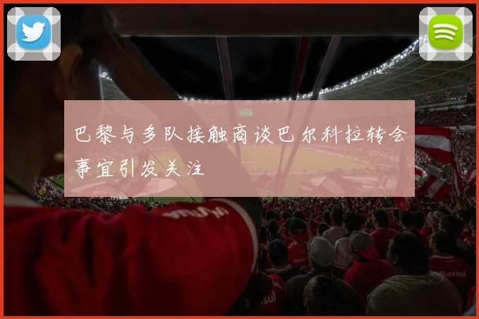 巴黎与多队接触商谈巴尔科拉转会事宜引发关注