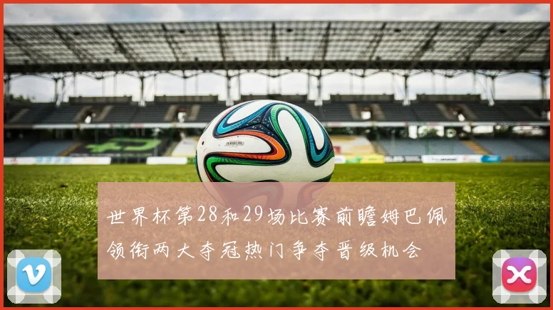 世界杯第28和29场比赛前瞻姆巴佩领衔两大夺冠热门争夺晋级机会