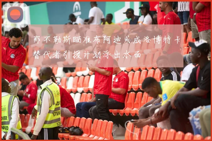 那不勒斯瞄准布阿迪或成洛博特卡替代者引援计划浮出水面