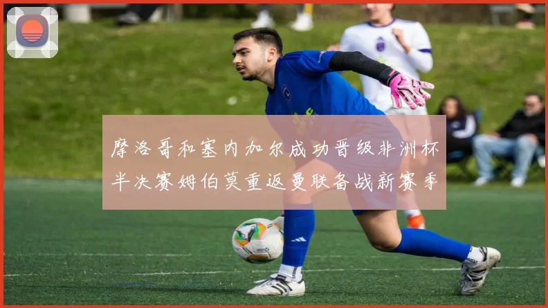 摩洛哥和塞内加尔成功晋级非洲杯半决赛姆伯莫重返曼联备战新赛季