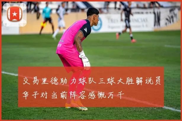 交易里德助力球队三球大胜解说员华子对当前阵容感慨万千