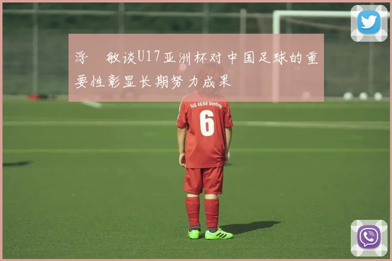 浮嶋敏谈U17亚洲杯对中国足球的重要性彰显长期努力成果