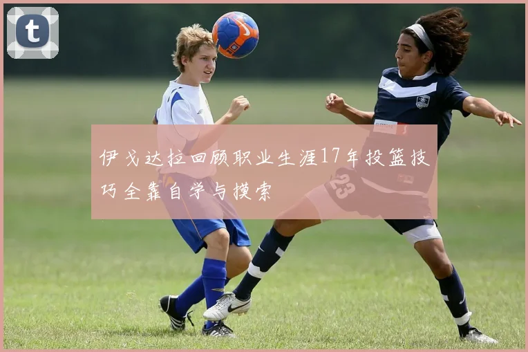 伊戈达拉回顾职业生涯17年投篮技巧全靠自学与摸索