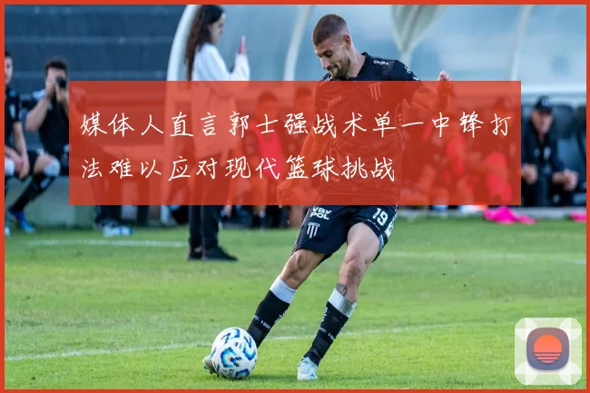 媒体人直言郭士强战术单一中锋打法难以应对现代篮球挑战