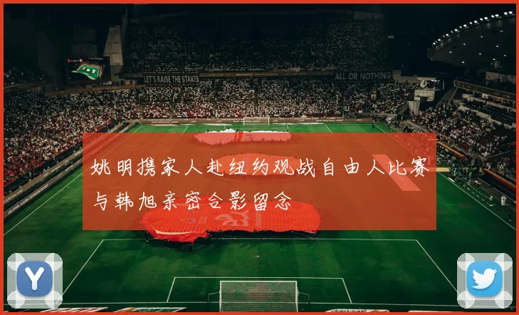 姚明携家人赴纽约观战自由人比赛与韩旭亲密合影留念