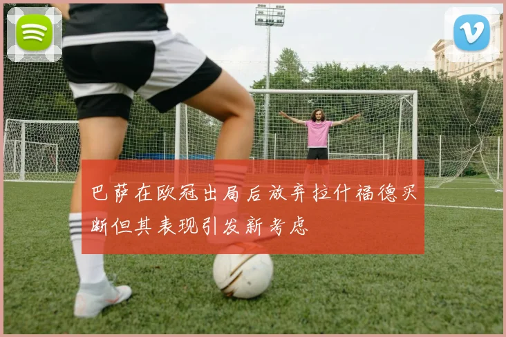 巴萨在欧冠出局后放弃拉什福德买断但其表现引发新考虑