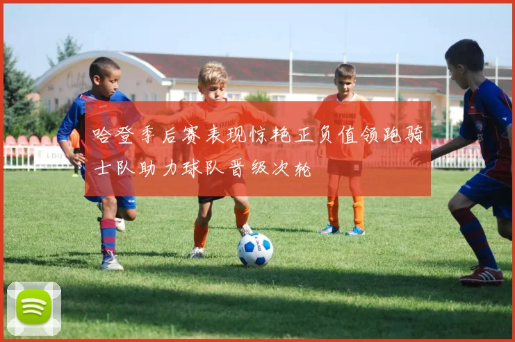 哈登季后赛表现惊艳正负值领跑骑士队助力球队晋级次轮