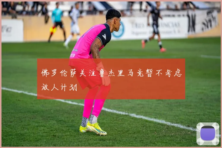 佛罗伦萨关注鲁杰里马竞暂不考虑放人计划