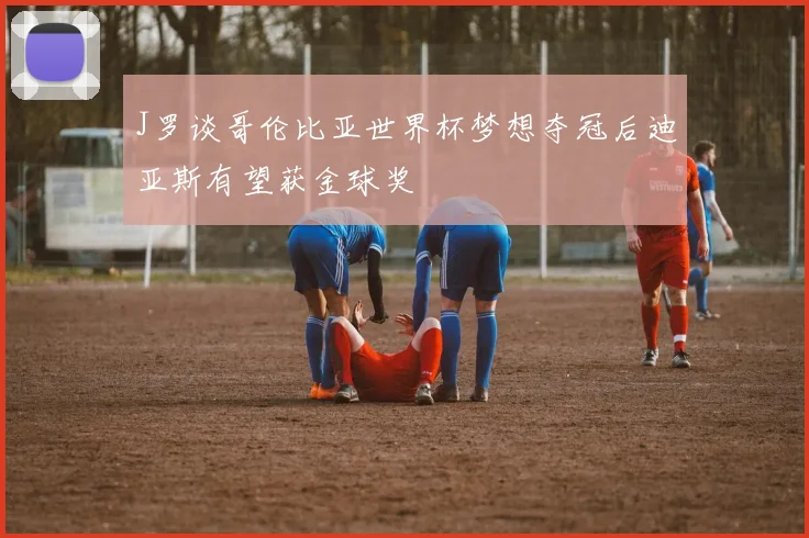 J罗谈哥伦比亚世界杯梦想夺冠后迪亚斯有望获金球奖