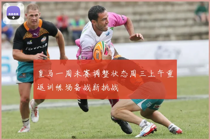 皇马一周未赛调整状态周三上午重返训练场备战新挑战