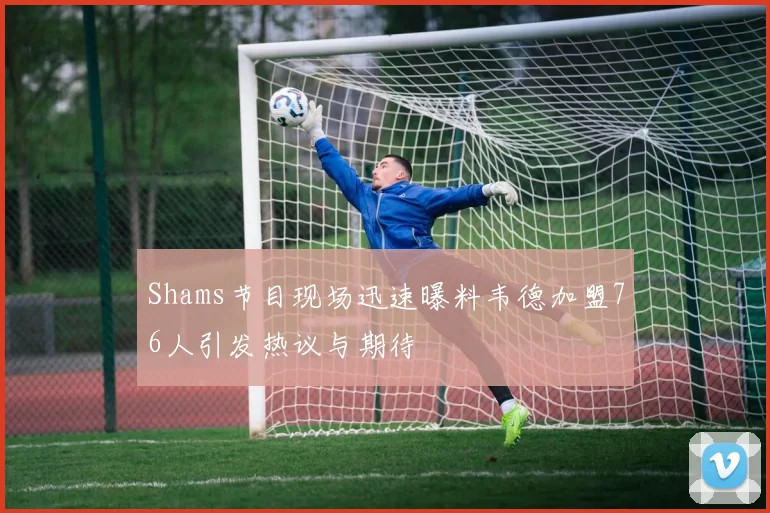 Shams节目现场迅速曝料韦德加盟76人引发热议与期待