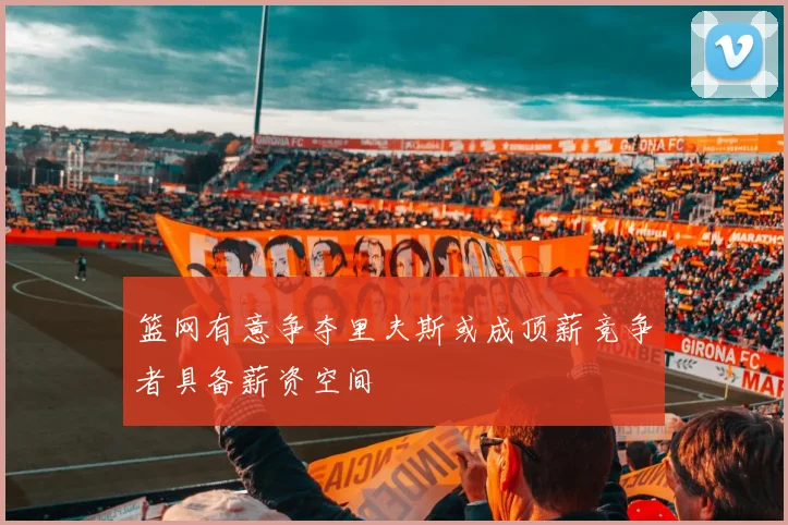篮网有意争夺里夫斯或成顶薪竞争者具备薪资空间