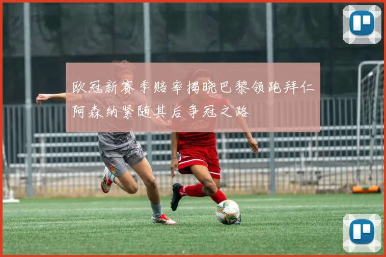 欧冠新赛季赔率揭晓巴黎领跑拜仁阿森纳紧随其后争冠之路