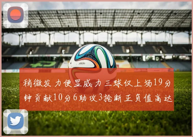 稍微发力便显威力三球仅上场19分钟贡献10分6助攻3抢断正负值高达22