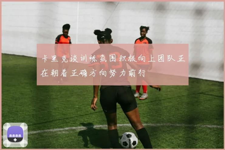 卡里克谈训练氛围积极向上团队正在朝着正确方向努力前行