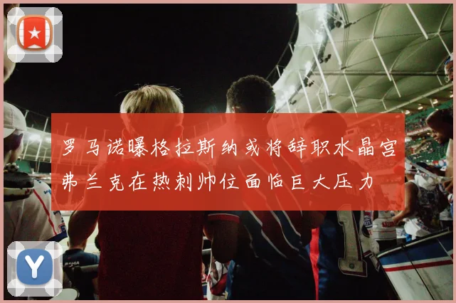 罗马诺曝格拉斯纳或将辞职水晶宫弗兰克在热刺帅位面临巨大压力