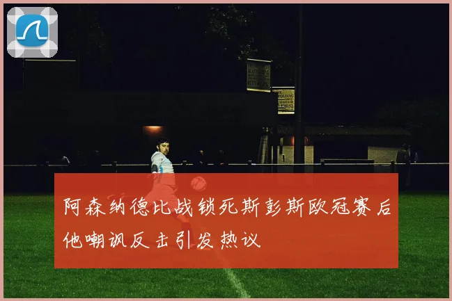 阿森纳德比战锁死斯彭斯欧冠赛后他嘲讽反击引发热议